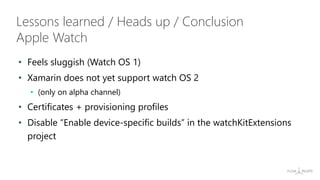 • Feels sluggish (Watch OS 1)
• Xamarin does not yet support watch OS 2
• (only on alpha channel)
• Certificates + provisioning profiles
• Disable “Enable device-specific builds” in the watchKitExtensions
project
Lessons learned / Heads up / Conclusion
Apple Watch
 