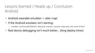 • Android wearable emulator = utter crap!
• If the Android emulator isn’t starting:
• emulator -avd ExampleVDName -debug-all -noaudio -nocache -wipe-data -dns-server 8.8.8.8
• Real device debugging isn’t much better… (long deploy times)
Lessons learned / Heads up / Conclusion
Android
 