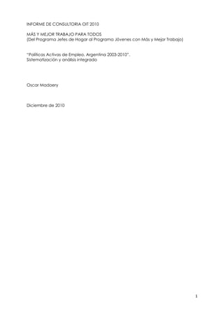 INFORME DE CONSULTORIA OIT 2010

MÁS Y MEJOR TRABAJO PARA TODOS
(Del Programa Jefes de Hogar al Programa Jóvenes con Más y Mejor Trabajo)


“Políticas Activas de Empleo. Argentina 2003-2010”.
Sistematización y análisis integrado




Oscar Madoery



Diciembre de 2010




                                                                            1
 