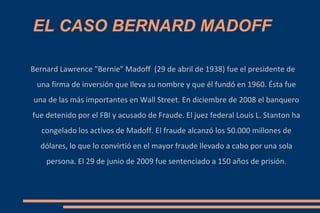 EL CASO BERNARD MADOFF Bernard Lawrence &quot;Bernie&quot; Madoff  (29 de abril de 1938) fue el presidente de una firma de inversión que lleva su nombre y que él fundó en 1960. Ésta fue una de las más importantes en Wall Street. En diciembre de 2008 el banquero fue detenido por el FBI y acusado de Fraude. El juez federal Louis L. Stanton ha congelado los activos de Madoff. El fraude alcanzó los 50.000 millones de dólares, lo que lo convirtió en el mayor fraude llevado a cabo por una sola persona. El 29 de junio de 2009 fue sentenciado a 150 años de prisión. 