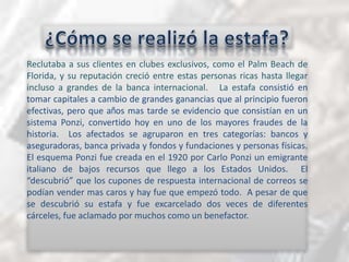 ¿Cómo se realizó la estafa?Reclutaba a susclientes en clubesexclusivos, como el Palm Beach de Florida, y sureputacióncreció entre estas personas ricashastallegarincluso a grandes de la bancainternacional.   La estafa consistió en tomar capitales a cambio de grandes ganancias que al principio fueron efectivas, pero que años mas tarde se evidencio que consistían en un sistema Ponzi, convertido hoy en uno de los mayores fraudes de la historia.  Los afectados se agruparon en tres categorías: bancos y aseguradoras, banca privada y fondos y fundaciones y personas físicas.  El esquema Ponzi fue creada en el 1920 por Carlo Ponzi un emigrante italiano de bajos recursos que llego a los Estados Unidos.  El “descubrió” que los cupones de respuesta internacional de correos se podían vender mas caros y hay fue que empezó todo.  A pesar de que se descubrió su estafa y fue excarcelado dos veces de diferentes cárceles, fue aclamado por muchos como un benefactor.