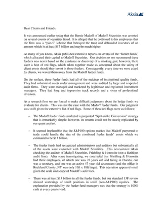 Dear Clients and Friends,

It was announced earlier today that the Bernie Madoff of Madoff Securities was arrested
on several counts of securities fraud. It is alleged that he confessed to his employees that
the firm was a “ponzi” scheme that betrayed the trust and defrauded investors of an
amount which is at least $17 billion and maybe much higher.

As many of you know, Aksia published extensive reports on several of the “feeder funds”
which allocated their capital to Madoff Securities. Our decision to not recommend these
feeders was never based on the existence or discovery of a smoking gun; however, there
were a host of red flags, which taken together made us concerned about the safety of
client assets should they invest in these feeders. Consequently, every time we were asked
by clients, we waved them away from the Madoff feeder funds.

On the surface, these feeder funds had all of the makings of institutional quality funds.
They had substantial assets under management and were audited by large and respected
audit firms. They were managed and marketed by legitimate and registered investment
managers. They had long and impressive track records and a roster of professional
investors.

As a research firm we are forced to make difficult judgments about the hedge funds we
evaluate for clients. This was not the case with the Madoff feeder funds. Our judgment
was swift given the extensive list of red flags. Some of these red flags were as follows:

       The Madoff feeder funds marketed a purported “Split-strike Conversion” strategy
       that is remarkably simple; however, its returns could not be nearly replicated by
       our quant analyst.

       It seemed implausible that the S&P100 options market that Madoff purported to
       trade could handle the size of the combined feeder funds’ assets which we
       estimated to be $13 billion.

       The feeder funds had recognized administrators and auditors but substantially all
       of the assets were custodied with Madoff Securities. This necessitated Aksia
       checking the auditor of Madoff Securities, Friehling & Horowitz (not a fictitious
       audit firm). After some investigating, we concluded that Friehling & Horowitz
       had three employees, of which one was 78 years old and living in Florida, one
       was a secretary, and one was an active 47 year old accountant (and the office in
       Rockland County, NY was only 13ft x 18ft large). This operation appeared small
       given the scale and scope of Madoff’s activities.

       There was at least $13 billion in all the feeder funds, but our standard 13F review
       showed scatterings of small positions in small (non-S&P100) equities. The
       explanation provided by the feeder fund managers was that the strategy is 100%
       cash at every quarter end.
 