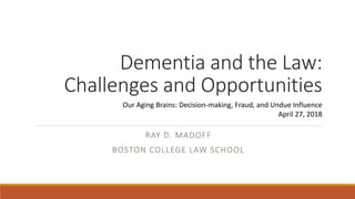 Dementia and the Law:
Challenges and Opportunities
RAY D. MADOFF
BOSTON COLLEGE LAW SCHOOL
Our Aging Brains: Decision-making, Fraud, and Undue Influence
April 27, 2018
 