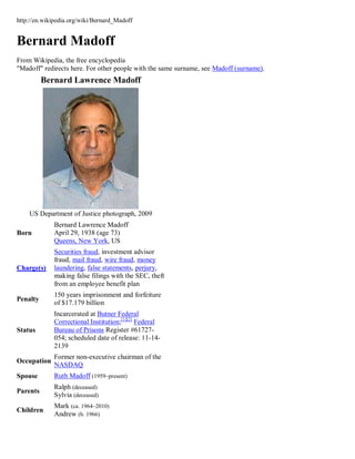 http://en.wikipedia.org/wiki/Bernard_Madoff


Bernard Madoff
From Wikipedia, the free encyclopedia
"Madoff" redirects here. For other people with the same surname, see Madoff (surname).
          Bernard Lawrence Madoff




    US Department of Justice photograph, 2009
             Bernard Lawrence Madoff
Born         April 29, 1938 (age 73)
             Queens, New York, US
             Securities fraud, investment advisor
             fraud, mail fraud, wire fraud, money
Charge(s)    laundering, false statements, perjury,
             making false filings with the SEC, theft
             from an employee benefit plan
             150 years imprisonment and forfeiture
Penalty
             of $17.179 billion
             Incarcerated at Butner Federal
             Correctional Institution;[1][2] Federal
Status       Bureau of Prisons Register #61727-
             054; scheduled date of release: 11-14-
             2139
             Former non-executive chairman of the
Occupation
             NASDAQ
Spouse       Ruth Madoff (1959–present)
             Ralph (deceased)
Parents
             Sylvia (deceased)
             Mark (ca. 1964–2010)
Children
             Andrew (b. 1966)
 