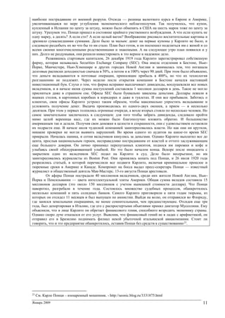 Январь 2009 11
наиболее пострадавшие от военной разрухи. Отсюда — разница валютного курса в Европе и Америке,
увеличивающаяся по мере углубления экономического неблагополучия. Так получилось, что купон,
купленный в Испании по центу за штуку, можно было обменять в США на шесть марок тоже по центу за
штуку. Уразумев это, Понци пришел в состояние крайнего умственного возбуждения. А что если купить не
одну марку, а десять? А если сто? А если целый вагон? Воображение рисовало восхитительные картины и
дразнило сумасшедшими суммами. Дело было за малым: денег на первые купоны у Карлито не было, и
следовало раздобыть их во что бы то ни стало. План был готов, и он поспешил поделиться им с женой и со
всеми своими многочисленными родственниками и знакомыми. А на следующее утро план появился и у
них. Долго не раздумывая, они решили инвестировать в это верное и надежное дело.
Разжившись стартовым капиталом, 26 декабря 1919 года Карлито зарегистрировал собственную
фирму, которая называлась Securities Exchange Company (SEC). Она имела отделения в Бостоне, Нью-
Йорке, Манчестере, Нью-Хэмпшире и других городах Новой Англии и занималась тем, что погашала
долговые расписки доходностью сначала в 50%, а потом и в 100% через 90 дней. При этом было объявлено,
что деньги вкладываются в почтовые операции, приносящие прибыль в 400%, но что их технология
разглашению не подлежит. Через неделю после открытия компании в Бостоне начался настоящий
инвестиционный бум. Слухи о том, что фирма исправно выплачивает дивиденды, воодушевляли все новых
вкладчиков, и в начале июня сумма поступлений составляла 1 миллион долларов в день. Такое не могло
присниться даже в страшном сне. Офисы SEC были буквально завалены деньгами. Доллары лежали в
ящиках столов, в картонных коробках в коридорах и даже в туалетах. И они все прибывали. Заботясь о
клиентах, свои офисы Карлито устроил таким образом, чтобы максимально упростить вкладывание и
усложнить получение денег. Выдача производилась из одного-двух окошек, а прием — в несколько
десятков. При этом у первых толпились огромные очереди, а возле вторых стояло по несколько человек. Но
самое замечательное заключалось в следующем: для того чтобы забрать дивиденды, следовало пройти
мимо целой вереницы касс, где их можно было благополучно вложить обратно. И большинство
американцев так и делали. Получив свои денежки в целости и сохранности, они с удовольствием оставляли
их подрасти еще. В начале июля чудесной компанией заинтересовались власти. Но как они ни крутили,
никакие проверки не могли выявить нарушений. Во время одного из аудитов на какое-то время SEC
прикрыли. Началась паника, и сотни вкладчиков кинулись за деньгами. Однако Карлито выплатил все до
цента, прослыв национальным героем, несправедливо пострадавшим от властей и оттого заслуживающим
еще большего доверия. Он лично принимал перепуганных клиентов, поднося им пирожки и кофе и
улыбаясь своей обескураживающей улыбкой. Но это было началом конца. Вскоре после инцидента с
закрытием один из вкладчиков SEC подал на Карлито в суд. Дело было несерьезное, но им
заинтересовались журналисты из Boston Post. Они принялись копать под Понци, и 26 июля 1920 года
разразились статьей, в которой перечислили все подвиги Карлито, включая криминальное прошлое и
тюремные сроки в Америке и Канаде. Компромат на босса выдал пресс-секретарь Понци — известный
журналист и общественный деятель Мак-Мастерс. 13-го августа Понци арестовали.
От аферы Понци пострадали 40 миллионов вкладчиков, среди них жители Новой Англии, Нью-
Йорка и Пенсильвании — цвета интеллектуальной элиты Америки. Общая сумма вкладов составила 15
миллионов долларов (это около 150 миллионов с учетом нынешней стоимости доллара). Что Понци
наворотил, разгребали в течение года. Состоялось множество судебных процессов, обанкротилось
несколько компаний и пять солидных банков. Самого Карлито приговорили к пяти годам тюрьмы, из
которых он отсидел 11 месяцев и был выпущен по амнистии. Выйдя на волю, он отправился во Флориду,
где занялся земельными операциями, не менее сомнительными, чем предшествующие. Отсидев еще три
года, был депортирован в Италию, где его с распростертыми объятиями принял диктатор Муссолини. Ему
объяснили, что в лице Карлито он обретает финансового гения, способного возродить экономику страны.
Однако скоро дуче отказался от его услуг. Выяснив, что финансовый гений не в ладах с арифметикой, он
отправил его в Бразилию поднимать филиал некой убыточной итальянской авиакомпании. Стоит ли
говорить, что и это предприятие обанкротилось, оставив Понци без средств к существованию23
.
23
См. Карло Понци – изощренный мошенник. - http://seonic.blog.ru/3331875.html
 