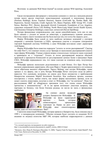 Январь 2009 4
Источник: за данными Wall Street Journal4
на основе данных WSJ reporting; Associated
Press.
Среди пострадавших фигурируют с меньшими суммами и с иногда с меньшим риском
потерь много других известных инвестиционных компаний и пенсионных фондов
(Nomura Holdings, Korea Teachers Pension), банков (UniCredit Sp, Nordea Bank AB,
Hyposwiss, Societe Generale, Credit Agricole SA, Banco Popolare, KBC Group NV, Credit
Suisse, Barclays PLC, Dexia), фундацій (Jewish Community Foundation of Los Angeles),
страховых компаний (Swiss Life Holding, North Shore-Long Island Jewish Health System,
Clal Insurance Enterprise Holdings), известных личностей (Steven Spielberg).
Потери финансовые сопровождались уже двумя самоубийствами, хотя оно из них
было связано с уходом из жизни не инвестора, а управляющего чужими деньгами.
Поэтому смерть такого человека как бы была выгода тем, кто хотел бы закрыть дело…
Фирма Мэйдоффа была одной из пяти наиболее активных компаний у секторов
операций с ценными бумагами в США, принимала участие в создании электронной
торговой биржевой системы NASDAQ, а само Мэйдофф возглавлял совет директоров
этой биржи.
Фирма Мэйдоффа была известна порядком “уплаты за поток распоряжений” ("paying
for order flow"), что означает оплату услуг брокера из выполнение распоряжений клиента
через фирму Мэйдоффа. Ученые ставили вопрос относительно этичности таких платежей
и сравнивали их с “откатами”. Уплата за поток распоряжений является обычной
практикой и признается Комиссией по регулированию ценных бумаг и фондовых бирж
США. Мэйдофф оправдывался тем, что такие платежи не изменяли цену, полученную
клиентом.
Мэйдофф привлек нескольких родственников в свой бизнес. Его брат Петер был
высшим управляющим директором, оба сына Марк и Эндрю присоединили к его команде
после обретения высшего образования. Чарльз Вейнер, сын сестры Мэйдоффа, также
пришел в эту фирму, как и дочь Петера Мэйдоффа Почет поступил сюда на работу
юристом. Его сыновьям, возможно, на самом деле было неизвестно о приближении
банкротства компании Madoff Investment Securities. Как сообщили органы, сыновья
поссорились с отцом, требуя ответа, как может фирма выплачивать премии, если не
может платить инвесторам, получив в ответ от Мэйдоффа, что “он кончился”. Пока что
расследование ФБР не обнаружило признаков того, что члены семьи Мэйдоффа
причастны к мошенничеству5
. В то же время возникают уместные вопросы, как
партнеры по бизнесу, тем более близкие родные, не могли не знать о финансовых
проблемах.
На снимке: рынок медведей
ускорил банкротство Мэйдоффа. Б.
Мэйдофф на фоне характерной
картины – быков, которые
символизируют ориентацию
торговцев на бирже на рост цен.
Мэйдофф явно симпатизировал
быкам, даже его яхта называлась “Bull”.
Стратегия инвестиций Мэйдоффа, которая привела к банкротству, была описана еще в
1999 г. в меморандуме компании: “Обычно позиция будет состоять из владения 30-35
акциями из индекса агентства S&P 100, которые наиболее коррелируются с данным
4
См. полный перечень пострадавших на сайте журнала:
http://s.wsj.net/public/resources/documents/st_madoff_victims_20081215.html
5
Berenson, Alex; Diana B. Henriques (December 15, 2008). "Inquiry Finds No Signs Family Aided Madoff", New
York Times. Retrieved on December 16, 2008.
 