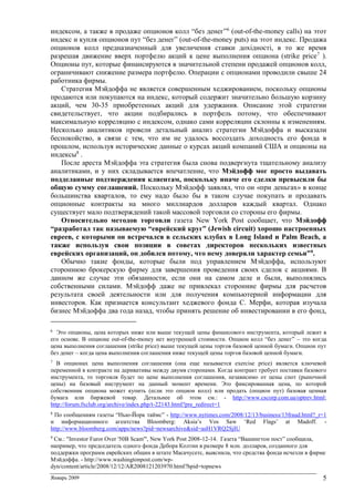 Январь 2009 5
индексом, а также в продаже опционов колл “без денег”6
(out-of-the-money calls) на этот
индекс и купля опционов пут “без денег” (out-of-the-money puts) на этот индекс. Продажа
опционов колл предназначенный для увеличения ставки дохідності, в то же время
разрешая движение вверх портфелю акций к цене выполнения опциона (strike price7
).
Опционы пут, которые финансируются в значительной степени продажей опционов колл,
ограничивают снижение размера портфелю. Операции с опционами проводили свыше 24
работника фирмы.
Стратегия Мэйдоффа не является совершенным хеджированием, поскольку опционы
продаются или покупаются на индекс, который содержит значительно большую корзину
акций, чем 30-35 приобретенных акций для удержания. Описание этой стратегии
свидетельствует, что акции подбирались в портфель потому, что обеспечивают
максимальную корреляцию с индексом, однако сами корреляции склонны к изменениям.
Несколько аналитиков провели детальный анализ стратегии Мэйдоффа и высказали
беспокойство, в связи с тем, что им не удалось воссоздать доходность его фонда в
прошлом, используя исторические данные о курсах акций компаний США и опционы на
индексы8
.
После ареста Мэйдоффа эта стратегия была снова подвергнута тщательному анализу
аналитиками, и у них складывается впечатление, что Мэйдофф мог просто выдавать
подделанные подтверждения клиентам, поскольку иначе его сделки превысили бы
общую сумму соглашений. Поскольку Мэйдофф заявлял, что он «при деньгах» в конце
большинства кварталов, то ему надо было бы в таком случае покупать и продавать
опционные контракты на много миллиардов долларов каждый квартал. Однако
существует мало подтверждений такой массовой торговли со стороны его фирмы.
Относительно методов торговли газета New York Post сообщает, что Мэйдофф
“разработал так называемую “еврейский круг” (Jewish circuit) хорошо настроенных
евреев, с которыми он встречался в сельских клубах в Long Island и Palm Beach, а
также используя свои позиции в советах директоров нескольких известных
еврейских организаций, он добился потому, что нему доверяли характер семьи”9.
Обычно такие фонды, которые были под управлением Мэйдоффа, используют
стороннюю брокерскую фирму для завершения проведения своих сделок с акциями. В
данном же случае эти обязанности, если они на самом деле и были, выполнялись
собственными силами. Мэйдофф даже не привлекал сторонние фирмы для расчетов
результата своей деятельности или для получения компьютерной информации для
инвесторов. Как признается консультант хеджевого фонда С. Мерфи, которая изучала
бизнес Мэйдоффа два года назад, чтобы принять решение об инвестировании в его фонд,
6
Это опционы, цена которых ниже или выше текущей цены финансового инструмента, который лежит в
его основе. В опционе out-of-the-money нет внутренней стоимости. Опцион колл “без денег” – это когда
цена выполнения соглашения (strike price) выше текущей цены торгов базовой ценной бумаги. Опцион пут
без денег – когда цена выполнения соглашения ниже текущей цены торгов базовой ценной бумаги.
7
В опционах цена выполнения соглашения (она еще называется exercise price) является ключевой
переменной в контракте на деривативы между двумя сторонами. Когда контракт требует поставки базового
инструмента, то торговля будет по цене выполнения соглашения, независимо от цены спот (рыночной
цены) на базовый инструмент на данный момент времени. Это фиксированная цена, по которой
собственник опциона может купить (если это опцион колл) или продать (опцион пут) базовая ценная
бумага или биржевой товар. Детальнее об этом см.: - http://www.cscorp.com.ua/optrev.html;
http://forum.fxclub.org/archive/index.php/t-22143.html?pre_redirect=1
8
По сообщениям газеты “Нью-Йорк таймс” - http://www.nytimes.com/2008/12/13/business/13fraud.html?_r=1
и информационного агентства Bloomberg: Aksia’s Vos Saw ‘Red Flags’ at Madoff. -
http://www.bloomberg.com/apps/news?pid=newsarchive&sid=asH1VRQ2SjIU
9
См.: "Investor Furor Over '50B Scam'", New York Post 2008-12-14. Газета “Вашингтон пост” сообщила,
например, что председатель одного фонда Дебора Колтин в размере 8 млн. долларов, созданного для
поддержки программ еврейских общин в штате Масачусетс, выяснила, что средства фонда исчезли в фирме
Мэйдоффа. - http://www.washingtonpost.com/wp-
dyn/content/article/2008/12/12/AR2008121203970.html?hpid=topnews
 