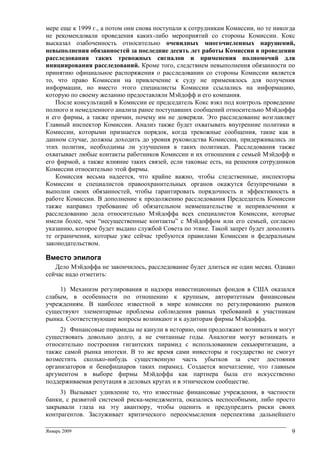 Январь 2009 9
мере еще к 1999 г., а потом они снова поступали к сотрудникам Комиссии, но те никогда
не рекомендовали проведения каких-либо мероприятий со стороны Комиссии. Кокс
высказал озабоченность относительно очевидных многочисленных нарушений,
невыполнения обязанностей за последние десять лет работы Комиссии в проведении
расследования таких тревожных сигналов и применения полномочий для
инициирования расследований. Кроме того, следствием невыполнения обязанности по
принятию официальное распоряжения о расследовании со стороны Комиссии является
то, что право Комиссии на привлечение к суду не применялось для получения
информации, но вместо этого специалисты Комиссии ссылались на информацию,
которую по своему желанию предоставляли Мэйдофф и его компания.
После консультаций в Комиссии ее председатель Кокс взял под контроль проведение
полного и немедленного анализа ранее поступавших сообщений относительно Мэйдоффа
и его фирмы, а также причин, почему им не доверяли. Это расследование возглавляет
Главный инспектор Комиссии. Анализ также будет охватывать внутренние политики в
Комиссии, которыми признается порядок, когда тревожные сообщения, такие как в
данном случае, должны доходить до уровня руководства Комиссии, придерживались ли
этих политик, необходимы ли улучшения в таких политиках. Расследования также
охватывает любые контакты работников Комиссии и их отношения с семьей Мэйдофф и
его фирмой, а также влияние таких связей, если таковые есть, на решения сотрудников
Комиссии относительно этой фирмы.
Комиссия весьма надеется, что крайне важно, чтобы следственные, инспекторы
Комиссии и специалистов правоохранительных органов окажутся безупречными в
выполни своих обязанностей, чтобы гарантировать порядочность и эффективность в
работе Комиссии. В дополнение к продолжению расследования Председатель Комиссии
также направил требование об обязательном невмешательстве и непривлечении к
расследованию дела относительно Мэйдоффа всех специалистов Комиссии, которые
имели более, чем “несущественные контакты” с Мэйдоффом или его семьей, согласно
указанию, которое будет выдано службой Совета по этике. Такой запрет будет дополнять
те ограничения, которые уже сейчас требуются правилами Комиссии и федеральным
законодательством.
Вместо эпилога
Дело Мэйдоффа не закончилось, расследование будет длиться не один месяц. Однако
сейчас надо отметить:
1) Механизм регулирования и надзора инвестиционных фондов в США оказался
слабым, в особенности по отношению к крупным, авторитетным финансовым
учреждениям. В наиболее известной в мире комиссии по регулированию рынков
существуют элементарные проблемы соблюдения равных требований к участникам
рынка. Соответствующие вопросы возникают и к аудиторам фирмы Мэйдоффа.
2) Финансовые пирамиды не канули в историю, они продолжают возникать и могут
существовать довольно долго, а не считанные годы. Аналогии могут возникать и
относительно построения гигантских пирамид с использованием секьюритизации, а
также самой рынка ипотеки. В то же время сами инвесторы и государство не смогут
возместить сколько-нибудь существенную часть убытков за счет достояния
организаторов и бенефициаров таких пирамид. Создается впечатление, что главным
аргументом в выборе фирмы Мэйдоффа как партнера была его искусственно
поддерживаемая репутация в деловых кругах и в этническом сообществе.
3) Вызывает удивление то, что известные финансовые учреждения, в частности
банки, с развитой системой риска-менеджмента, оказались неспособными, либо просто
закрывали глаза на эту авантюру, чтобы оценить и предупредить риски своих
контрагентов. Заслуживает критического переосмысления перспектива дальнейшего
 