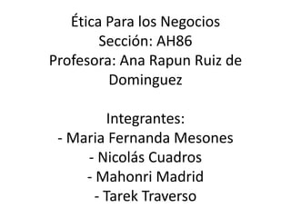 Ética Para los Negocios 
Sección: AH86 
Profesora: Ana Rapun Ruiz de 
Dominguez 
Integrantes: 
- Maria Fernanda Mesones 
- Nicolás Cuadros 
- Mahonri Madrid 
- Tarek Traverso 
 