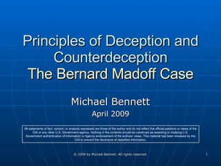 Principles of Deception and Counterdeception The Bernard Madoff Case Michael Bennett April 2009 All statements of fact, opinion, or analysis expressed are those of the author and do not reflect the official positions or views of the CIA or any other U.S. Government agency. Nothing in the contents should be construed as asserting or implying U.S. Government authentication of information or Agency endorsement of the authors’ views. This material has been reviewed by the CIA to prevent the disclosure of classified information. 