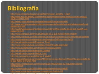 Bibliografía
   http://www.clmeconomia.jccm.es/pdfclm/prosper_lamothe_14.pdf
   http://www.abc.es/20081215/economia-economia/economia-finanzas-cnmv-analiza-
    200812151155.html
   http://www.compradivisas.com/estafa-madoff-fraude-piramidal/
   http://www.periodismoindependiente.es/economia/la-estafa-piramidal-de-madoff-y-el-
    esquema-ponzi/
   http://madoffyesquemaponzi.blogspot.com/2012/09/la-estafa-de-bernad-madoff-y-el-
    esquema.html
   http://www.finanzzas.com/%C2%BFquien-es-y-que-hizo-bernard-madoff
   http://www.finanzzas.com/las-victimas-de-madoff-cobraran-2-479-millones-de-dolares
   http://tuspreguntas.misrespuestas.com/preg.php?idPregunta=10420
   http://es.wikipedia.org/wiki/Esquema_Ponzi
   http://www.compradivisas.com/estafa-madoff-fraude-piramidal/
   http://www.madofftrustee.com/trustee-message-24.html
   http://es.wikipedia.org/wiki/Bernard_Madoff
   http://es.wikipedia.org/wiki/Hedge_fund
   http://es.metapedia.org/wiki/Bernard_Madoff
   http://www.iprofesional.com/notas/75943-Como-ideo-Bernard-Madoff-la-gran-estafa-de-
    la-que-habla-el-mundo.html
   http://www.cnnexpansion.com/economia/2010/02/24/sec-eu-regulador-valores-
    cnnexpansion
   http://inversionario.com/2011/04/la-biografia-de-bernie-madoff/
   http://www.humanite-en-espanol.com/spip.php?article128
 