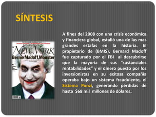 SÍNTESIS
           A fines del 2008 con una crisis económica
           y financiera global, estalló una de las mas
           grandes estafas en la historia. El
           propietario de (BMIS), Bernard Madoff
           fue capturado por el FBI al descubrirse
           que la mayoría de sus “sustanciales
           rentabilidades” y el dinero puesto por los
           inversionistas en su exitosa compañía
           operaba bajo un sistema fraudulento, el
           Sistema Ponzi, generando pérdidas de
           hasta $68 mil millones de dólares.
 