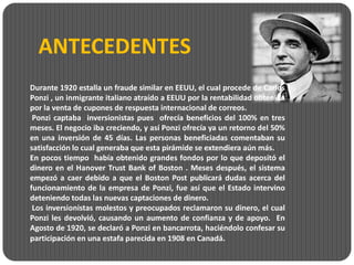 ANTECEDENTES
Durante 1920 estalla un fraude similar en EEUU, el cual procede de Carlos
Ponzi , un inmigrante italiano atraído a EEUU por la rentabilidad obtenida
por la venta de cupones de respuesta internacional de correos.
 Ponzi captaba inversionistas pues ofrecía beneficios del 100% en tres
meses. El negocio iba creciendo, y así Ponzi ofrecía ya un retorno del 50%
en una inversión de 45 días. Las personas beneficiadas comentaban su
satisfacción lo cual generaba que esta pirámide se extendiera aún más.
En pocos tiempo había obtenido grandes fondos por lo que depositó el
dinero en el Hanover Trust Bank of Boston . Meses después, el sistema
empezó a caer debido a que el Boston Post publicará dudas acerca del
funcionamiento de la empresa de Ponzi, fue así que el Estado intervino
deteniendo todas las nuevas captaciones de dinero.
 Los inversionistas molestos y preocupados reclamaron su dinero, el cual
Ponzi les devolvió, causando un aumento de confianza y de apoyo. En
Agosto de 1920, se declaró a Ponzi en bancarrota, haciéndolo confesar su
participación en una estafa parecida en 1908 en Canadá.
 