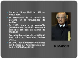  Nació un 29 de Abril de 1938 en
    Nueva York.
   Ex estudiante de la carrera de
    Derecho en la Universidad de
    Yeshiva.
   En 1960, funda a su compañía
    (BMIS),Bernard Madoff Investment
    Securities LLC con un capital de
    $5000.00
   Fue miembro activo de la National
    Asocciation of Securities Dealers
    (NASD)
   En 1990 , fue nombrado Presidente
    del Consejo de Administración del
    Índice NASDAQ de EEUU.              B. MADOFF
 