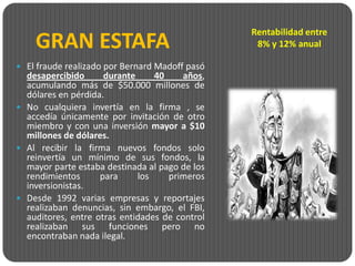 Rentabilidad entre
    GRAN ESTAFA                                  8% y 12% anual

 El fraude realizado por Bernard Madoff pasó
  desapercibido      durante     40    años,
  acumulando más de $50.000 millones de
  dólares en pérdida.
 No cualquiera invertía en la firma , se
  accedía únicamente por invitación de otro
  miembro y con una inversión mayor a $10
  millones de dólares.
 Al recibir la firma nuevos fondos solo
  reinvertía un mínimo de sus fondos, la
  mayor parte estaba destinada al pago de los
  rendimientos      para     los    primeros
  inversionistas.
 Desde 1992 varias empresas y reportajes
  realizaban denuncias, sin embargo, el FBI,
  auditores, entre otras entidades de control
  realizaban sus funciones pero no
  encontraban nada ilegal.
 