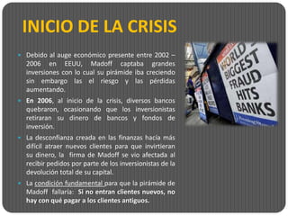 INICIO DE LA CRISIS
 Debido al auge económico presente entre 2002 –
  2006 en EEUU, Madoff captaba grandes
  inversiones con lo cual su pirámide iba creciendo
  sin embargo las el riesgo y las pérdidas
  aumentando.
 En 2006, al inicio de la crisis, diversos bancos
  quebraron, ocasionando que los inversionistas
  retiraran su dinero de bancos y fondos de
  inversión.
 La desconfianza creada en las finanzas hacía más
  difícil atraer nuevos clientes para que invirtieran
  su dinero, la firma de Madoff se vio afectada al
  recibir pedidos por parte de los inversionistas de la
  devolución total de su capital.
 La condición fundamental para que la pirámide de
  Madoff fallaría: Si no entran clientes nuevos, no
  hay con qué pagar a los clientes antiguos.
 