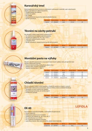 5
Karosářský tmel
Elastickoplastická těsnicí hmota na utěsňování svařovaných materiálů, spár a plechových
záhybů, speciálně pro oblast karosářství.
• Přelakovatelný, bez silikonu
• Dobrá UV stálost
• Bez ředidla
• Dobrá přilnavost na povrchy natřené základní barvou
• Rychlé vytvrdnutí
Typ obalu Číslo výrobku Barva Obsah balení Počet ks v balení
kartuš 27 – 4000001 šedá 310 ml 20
Chladič těsnění
Slouží k utěsnění malých úniků kapaliny z chladicího systému a topení v autech.
Uzavře malé netěsnosti (z prorezavění, vlasové trhliny), které se obtížně lokalizují.
• Slučitelný se všemi směsmi do chladičů
• Nepoškozuje termostat, ani ventily topení
• Protikorozní přísada
Montážní pasta na výfuky
Slouží k utěsnění spojovacích a vsouvacích částí nových výfuků, nebo při výměně částí
starého výfukového potrubí.
• Pasta na bázi keramiky, neobsahuje azbest a kov
• Odolná solím, louhům a kyselinám
• Teplotní odolnost do +1 300 °C
Těsnění na závity potrubí
Na utěsnění a jištění spojů závitů a potrubí do 3“.
• Pro středně pevné spojení, demontovatelné
• Vhodné pro teploty od –55 °C do +150 °C
• Stálé proti většině kyselin a louhů
• S přísadou PTFE
• Rychlé vytvrdnutí ( částečně pevné po 30–60 minutách)
Typ obalu Číslo výrobku Barva Obsah balení Počet ks v balení
kartuš 27 – 6670007 bílá 50 ml 10
Typ obalu Číslo výrobku Barva Obsah balení Počet ks v balení
kartuš 27 – 3930001 šedá 310 ml 20
kartuš 27 – 3930011 bílá 310 ml 20
kartuš 27 – 3930012 černá 310 ml 20
kartuš 27 – 3930010 transparentní 310 ml 20
Typ obalu Číslo výrobku Barva Obsah balení Počet ks v balení
dóza 27 – 3990001 zelená 300 ml 24
Ka
ElEEEEE astic
zázázázáhyb
• Přelelelelell
• DoDoDoDoDoDoDoDDDD bbbbbb
• BBBeBB z
• DoDoDoDoDoDoDoobbbbbbb
••• RyRyRyRyRyRyRychchchchcchchc
Těs
NaNNNNN uutě
• PPPPPPProrororororooo
•• VVVVVVVhhhhho
• SSSStál
• SSSSS př
• Rych
MMMMMMMMo
Sllllouž
staaaraa ééééééé
•••• PPPPPPPaP s
• Od
• Tep
CCCCCCCCCCChhh
SSSlSlSlSlSSlSlSlSlSlSSlSlououououououououužížížžížížížížíží
UzUzzUzUzzUzzzzavavavavavavavavvřřřřřřř
• SSSlSSS uččč
• NNNNeNNN p
• PrPrPrPrPrPrPrPrProtototototototot
Typ obalu Číslo výrobku Barva Obsah balení Počet ks v balení
dvojkartuš 27 – 6670011 žlutá 28 g 10
EK 40
Dvousložkové epoxidové lepidlo v uzavíratelné dvojité kartuši.
• Vysoce reaktivní
• Doba zpracování je cca 2–4 minuty
• Odolnost vůči teplotě od –40 °C do +95 °C
• Čas vytvrdnutí je cca 5 minut
• Po 5 hodinách kompletně vytvrdne
• Lepí dřevo, kámen, sklo, kovy, keramiku, plasty a jiné materiály
LEPIDLA
 