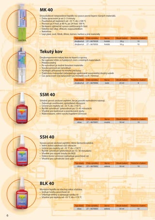 6
Typ obalu Číslo výrobku Barva Obsah balení Počet ks v balení
dóza 27 – 6670003 zelená 50 ml 10
Typ obalu Číslo výrobku Barva Obsah balení Počet ks v balení
dvojkartuš 27 – 6670028 hnědá 28 g 10
dvojkartuš 27 – 6670056 hnědá 56 g 10
6
MK 40
Dvousložkové neepoxidové lepidlo na vysoce pevné lepení různých materiálů.
• Doba zpracování je asi 2–3 minuty
• Použitelné při teplotách od –55 °C do +100 °C
• Pevnost po 4 hod. je 80 %, po 24 hod. 100 %
• Na lepení výjimečně vysoce zatěžovaných částí
• Odolný vůči oleji, vlhkosti, rozpouštědlům
• Nekřehne
• Lepí plast, ocel, hliník, dřevo, kámen, karbon a jiné materiály
BLK 40
Montážní lepidlo na všechny válce a ložiska.
• Snižuje tvorbu povrchové rzi
• Utěsňuje trhliny a zamezuje vzniku rzi
• Vhodné pro teploty od –55 °C do +175 °C
SSM 40
Středně pevné závitové zajištění, lze jej povolit normálními nástroji.
• Zabraňuje uvolňování, způsobené vibracemi
• Určené pro teploty od –55 °C do +150 °C
• Rychlé vytvrdnutí (přetvrdnutí po 15–45 minutách)
• Vhodné pro kadmiové a pozinkované závity
• Nízkoviskózní, velmi vysoká kapilární účinnost
Typ obalu Číslo výrobku Barva Obsah balení Počet ks v balení
dóza 27 – 6670001 modrá 50 ml 10
SSH 40
Vysoce pevné závitové zajištění, těžce demontovatelné.
• Velmi dobrá odolnost vůči vibracím
• Určené pro teploty od –55 °C do +150 °C
• Rychlé vytvrdnutí (přetvrdnutí po 15–30 minutách)
• Vhodné pro stojaté šrouby do M20
• Dobrá těsnící účinnost (zabraňuje povrchové rzi)
• Vhodné pro cylindrické části spár
Typ obalu Číslo výrobku Barva Obsah balení Počet ks v balení
dóza 27 – 6670002 zelená 50 ml 10
Typ obalu Číslo výrobku Barva Obsah balení Počet ks v balení
dvojkartuš 27 – 6670006 šedá 24 ml 8
Tekutý kov
Dvojkomponentní tekutý kov na lepení a opravy.
• Na vyplnění trhlin a chybějících míst v mnohých materiálech
• Přelakovatelný
• Po vytvrdnutí je možné broušení materiálu
• Vysoká pevnost po vytvrdnutí
• Vynikající přilnavost na mnohé jiné kovy
• Praktickou manipulaci zabezpečuje opakovaně uzavíratelný dvojitý uzávěr
• Čas zpracování (čas zpracování po míchání) cca 8–10minut
 