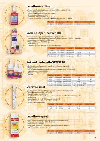 7
Sada na lepení čelních skel
Tříkomponentní souprava na přímé zasklení vpředu i vzadu.
• Rychle tvrdnoucí, po 2 hodinách je auto připravené do provozu (i vozidla s airbagem)
• Nepoškozuje chrom, lak ani gumové části
• Vysoko zatížitelné a elastické spoje
• Neutrální zápach
• Připravené přímo ke spotřebě se všemi komponenty
Sekundové lepidlo SPEED 40
Jednokomponentní kyanakrylové lepidlo na mnohostranné použití.
• Bleskurychlé slepení
• Drží na velkém množství materiálů například na dřevě, gumě, keramice atd.
• Stálé vůči mnohým chemikáliím
• Vysoká tahová pevnost ve střihu
• Úsporné
Typ obalu Č. výrobku Barva Obsah balení Poč. ks v bal.
dóza 27 – 6660002 transparentní 5 g 12
dóza 27 – 6660003 transparentní 10 g 25
dóza 27 – 6660004 transparentní 20 g 25
karton 27 – 6660005 transparentní 15 × 5, 18 × 10, 10 × 20 g 1
karton 27 – 6660006 transparentní 30 × 10, 10 × 20 g 1
Typ obalu Číslo výrobku Barva Obsah balení Počet ks v balení
sada 27 – 1510003 transparentní 1
tmel (kartuš) 27 – 1510001 transparentní 310 ml 12
primer (dóza) 27 – 1510008 transparentní 30 ml 25
čistič (dóza) 27 – 1510007 transparentní 30 ml 25
Typ obalu Číslo výrobku Barva Obsah balení Počet ks v balení
dóza 27 – 6670005 zelená 50 ml 10
Lepidlo na trhliny
Na lepení hřídelí, nábojů a pouzder kol, kolových hlav, nebo sedel lisů.
• Univerzální použitelnost
• Kompletně vyplní meziprostor částí s dírami
• Zamezuje tvoření povrchové rzi
• Vhodné pro teploty od –55 °C do +150 °C
• Částečně pevné po cca 20 minutách, konečná pevnost po cca 1 hodině
Typ obalu Číslo výrobku Barva Obsah balení Počet ks v balení
tuba 27 – 4990001 šedá 114 g 28
tuba 27 – 4990002 šedá 56 g 28
Opravný tmel
Epoxidový tmel na trvalé rychloopravy a utěsnění mnoha druhů materiálů.
• Těsní na vlhkém podkladě a od vodou
• Dobrá tlaková pevnost (83N/mm2
)
• Po vytvrdnutí je možné mechanické opracování jako vrtání, broušení, frézování nebo
řezání závitů
• Teplotní stálost do +120 °C (krátkodobě do +150 °C)
• Dobrá přilnavost na dřevo, beton, kov, keramiku
• Bez přípravy přelakovatelný
Typ obalu Číslo výrobku Barva Obsah balení Počet ks v balení
sprej 27 – 5390001 oranžová 400 ml 12
Lepidlo ve spreji
Stříkací lepidlo na papír, lepenku, kůži, textil a mnoho dalších látek.
• Díky nastavitelné hlavě lze dobře dávkovat
• Vysoká lepicí síla okamžitě
• Univerzálně použitelné v řemeslech, domácnosti, ale i na hobby
• Lepí na lakovaný a nenalakovaný kov
 