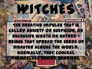 The negative impulse that is
called anxiety or suspicion, or
excessive wrath or hatred =
beings that spread the seeds of
disaster across the world.
Normally, they conceal
themselves behind barriers.

 