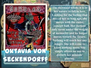 The mermaid witch; it is in
her nature to fall in love.
Looking for the feeling that
moved her so long ago, she
moves with the entire
concert hall. Her fortune
only turns under the weight
of memories and no longer
moves toward the future.
Nothing will reach her any
longer. She will come to
know nothing more. She
simply allows no one to
disturb her minions'
playing.

 