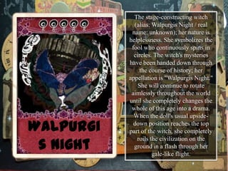 The stage-constructing witch
(alias: Walpurgis Night / real
name: unknown); her nature is
helplessness. She symbolizes the
fool who continuously spins in
circles. The witch's mysteries
have been handed down through
the course of history; her
appellation is "Walpurgis Night."
She will continue to rotate
aimlessly throughout the world
until she completely changes the
whole of this age into a drama.
When the doll's usual upsidedown position reaches the top
part of the witch, she completely
roils the civilization on the
ground in a flash through her
gale-like flight.

 