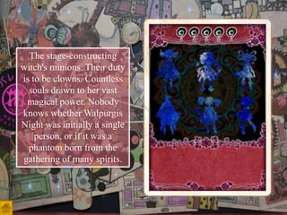 The stage-constructing
witch's minions. Their duty
is to be clowns. Countless
souls drawn to her vast
magical power. Nobody
knows whether Walpurgis
Night was initially a single
person, or if it was a
phantom born from the
gathering of many spirits.

 