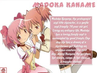 Madoka Kaname, the protagonist
and title character, is a gentle
and friendly 14 year old girl.
Living an ordinary life, Madoka
has a loving family and is
surrounded by good friends. One
day she has a dream of a
mysterious girl fighting an
ominous creature. The next
day, Akemi Homura, the girl from
her dream, comes to her class as
a transfer student.

 
