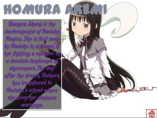 Homura Akemi is the
deuteragonist of Madoka
Magica. She is first seen
by Madoka in a dream of
her fighting a monster in
a desolate landscape of
skyscrapers. The day
after the dream, Homura
has transferred to
Madoka's school where
she gives her ominous
warnings.

 
