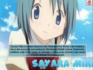 Sayaka Miki is a main character and Madoka's best friend. Like Madoka,
she is also a second-year student at Mitakihara Middle School. Tomboyish,
confident, and a little brash, she upholds a strong sense of justice and adopts
a heroic attitude as a magical girl.

 