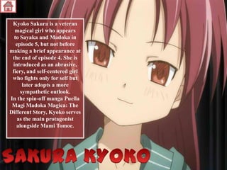 Kyoko Sakura is a veteran
magical girl who appears
to Sayaka and Madoka in
episode 5, but not before
making a brief appearance at
the end of episode 4. She is
introduced as an abrasive,
fiery, and self-centered girl
who fights only for self but
later adopts a more
sympathetic outlook.
In the spin-off manga Puella
Magi Madoka Magica: The
Different Story, Kyoko serves
as the main protagonist
alongside Mami Tomoe.

 
