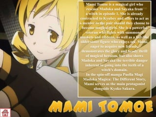 Mami Tomoe is a magical girl who
rescues Madoka and Sayaka from
a witch in episode 1. She is already
contracted to Kyubey and offers to act as
a mentor to the pair should they choose to
become magical girls. She is a powerful
veteran who fights with summoned
muskets and ribbons, as well as a ladylike
older sister figure who enjoys tea. Mami,
eager to acquire new friends,
demonstrates the glory and heady thrill
of magical heroism, but also shows
Madoka and Sayaka the terrible danger
inherent in going into the teeth of a
witch's domain.
In the spin-off manga Puella Magi
Madoka Magica: The Different Story,
Mami serves as the main protagonist
alongside Kyoko Sakura.

 