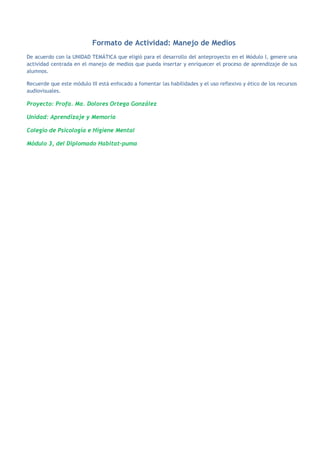 Formato de Actividad: Manejo de Medios
De acuerdo con la UNIDAD TEMÁTICA que eligió para el desarrollo del anteproyecto en el Módulo I, genere una
actividad centrada en el manejo de medios que pueda insertar y enriquecer el proceso de aprendizaje de sus
alumnos.

Recuerde que este módulo III está enfocado a fomentar las habilidades y el uso reflexivo y ético de los recursos
audiovisuales.

Proyecto: Profa. Ma. Dolores Ortega González

Unidad: Aprendizaje y Memoria

Colegio de Psicología e Higiene Mental

Módulo 3, del Diplomado Habitat-puma
 