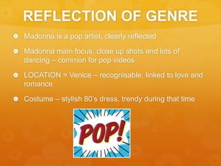 REFLECTION OF GENRE
 Madonna is a pop artist, clearly reflected
 Madonna main focus, close up shots and lots of
dancing – common for pop videos
 LOCATION = Venice – recognisable, linked to love and
romance
 Costume – stylish 80’s dress, trendy during that time
 