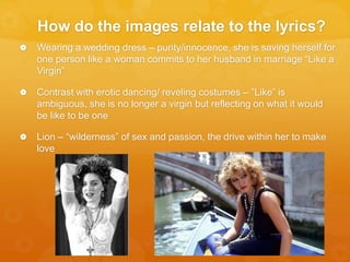 How do the images relate to the lyrics?
 Wearing a wedding dress – purity/innocence, she is saving herself for
one person like a woman commits to her husband in marriage “Like a
Virgin”
 Contrast with erotic dancing/ reveling costumes – ”Like” is
ambiguous, she is no longer a virgin but reflecting on what it would
be like to be one
 Lion – “wilderness” of sex and passion, the drive within her to make
love
 