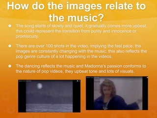 How do the images relate to
the music?
 The song starts of slowly and quiet, it gradually comes more upbeat,
this could represent the transition from purity and innocence or
promiscuity.
 There are over 100 shots in the video, implying the fast pace, the
images are constantly changing with the music, this also reflects the
pop genre culture of a lot happening in the videos.
 The dancing reflects the music and Madonna’s passion conforms to
the nature of pop videos, they upbeat tone and lots of visuals.
 