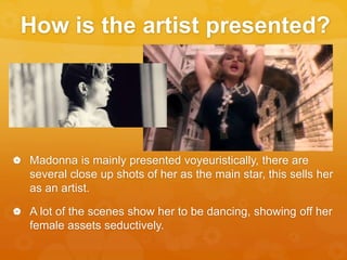 How is the artist presented?
 Madonna is mainly presented voyeuristically, there are
several close up shots of her as the main star, this sells her
as an artist.
 A lot of the scenes show her to be dancing, showing off her
female assets seductively.
 