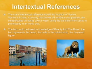 Intertextual References
 The main intertextual reference would the location of Venice.
Venice is in Italy, a country that thrives off romance and passion, the
song focuses on being ‘Like a virgin’ using the transition from purity to
promiscuity in an ironic way.
 The lion could be linked to knowledge of Beauty And The Beast, the
lion represents the beast, the male in the relationship, the dominant
figure.
 