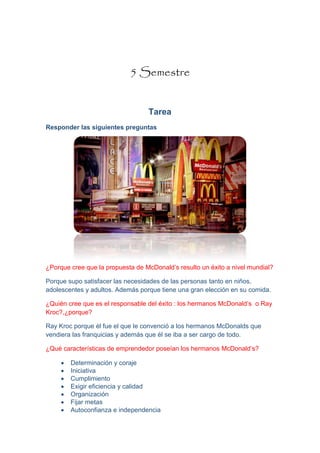 5 Semestre
Tarea
Responder las siguientes preguntas
¿Porque cree que la propuesta de McDonald’s resulto un éxito a nivel mundial?
Porque supo satisfacer las necesidades de las personas tanto en niños,
adolescentes y adultos. Además porque tiene una gran elección en su comida.
¿Quién cree que es el responsable del éxito : los hermanos McDonald’s o Ray
Kroc?,¿porque?
Ray Kroc porque él fue el que le convenció a los hermanos McDonalds que
vendiera las franquicias y además que él se iba a ser cargo de todo.
¿Qué características de emprendedor poseían los hermanos McDonald’s?
 Determinación y coraje
 Iniciativa
 Cumplimiento
 Exigir eficiencia y calidad
 Organización
 Fijar metas
 Autoconfianza e independencia
 