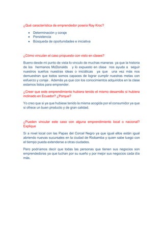 ¿Qué característica de emprendedor poseía Ray Kroc?
 Determinación y coraje
 Persistencia
 Búsqueda de oportunidades e iniciativa
¿Cómo vinculan el caso propuesto con visto en clases?
Bueno desde mi punto de vista lo vinculo de muchas maneras ya que la historia
de los hermanos McDonalds y lo expuesto en clase nos ayuda a seguir
nuestros sueños nuestras ideas o iniciáticas ya que una vez más nos
demuestran que todos somos capaces de lograr cumplir nuestras metas con
esfuerzo y coraje . Además ya que con los conocimientos adquiridos en la clase
estamos listos para emprender.
¿Creer que este emprendimiento hubiera tenido el mismo desarrollo si hubiera
inclinado en Ecuador? ¿Porque?
Yo creo que si ya que hubiese tenido la misma acogida por el consumidor ya que
si ofrece un buen producto y de gran calidad.
¿Pueden vincular este caso con alguna emprendimiento local o nacional?
Explique
Si a nivel local con las Papas del Corcel Negro ya que igual ellos están igual
abriendo nuevas sucursales en la ciudad de Riobamba y quien sabe luego con
el tiempo pueda extenderse a otras ciudades.
Pero podríamos decir que todas las personas que tienen sus negocios son
emprendedoras ya que luchan por su sueño y por mejor sus negocios cada día
más.
 