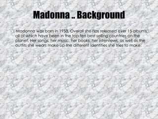 Madonna .. Background Madonna was born in 1958. Overall she has released over 15 albums; all of which have been in the top ten best selling countries on the planet. Her songs, her music, her books, her interviews, as well as the outfits she wears make up the different identities she tries to make.  