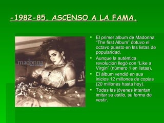 -1982-85. ASCENSO A LA FAMA. El primer album de Madonna “The first Album” óbtuvo el octavo puesto en las listas de popularidad.  Aunque la auténtica revolución llegó con “Like a Virgin” (número 1 en listas). El álbum vendió en sus inicios 12 millones de copias (20 millones hasta hoy). Todas las jóvenes intentan imitar su estilo, su forma de vestir. 