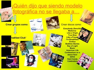 ¡Quién dijo que siendo modelo fotográfica no se llegaba a…   Crear grupos como: 'The Breakfast Club'  Crear discos como: Everybody (Sencillo) Madonna  Like a Virgin True Blue Like a Prayer  I’m Breathless Erotica Bedtime Stories Ray of Light Music American Life Confessions on a dance floor GHV2 Hard Candy Celebration 