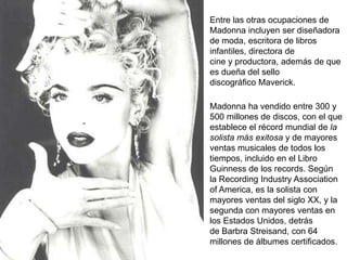 Entre las otras ocupaciones de
Madonna incluyen ser diseñadora
de moda, escritora de libros
infantiles, directora de
cine y productora, además de que
es dueña del sello
discográfico Maverick.

Madonna ha vendido entre 300 y
500 millones de discos, con el que
establece el récord mundial de la
solista más exitosa y de mayores
ventas musicales de todos los
tiempos, incluido en el Libro
Guinness de los records. Según
la Recording Industry Association
of America, es la solista con
mayores ventas del siglo XX, y la
segunda con mayores ventas en
los Estados Unidos, detrás
de Barbra Streisand, con 64
millones de álbumes certificados.
 