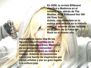 En 2008, la revista Billboard
                       clasificó a Madonna en el
                       número dos, detrás de The
                       Beatles, en el Billboard Hot 100
                       All-Time Top
                       Artists, convirtiéndola en la
                       solista más exitosa en la historia
                       musical, además de ser incluida
                       en el Salón de la Fama del
                       Rock en el mismo año.

Considerada como una de las
figuras más influyentes en la
música contemporánea, Madonna
es conocida por reinventar
continuamente tanto su música e
imagen. Además es reconocida
como una fuente de inspiración por
varios artistas y por su gran legado
a la cultura pop.
 