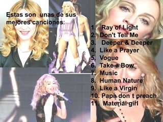 Estas son unas de sus
mejores canciones:
                        1. Ray of Light
                        2. Don't Tell Me
                        3. Deeper & Deeper
                        4. Like a Prayer
                        5. Vogue
                        6. Take a Bow
                        7. Music
                        8. Human Nature
                        9. Like a Virgin
                        10. Papa don t preach
                        11. Material girl
 