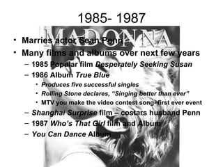 1985- 1987
• Marries actor Sean Penn
• Many films and albums over next few years
  – 1985 Popular film Desperately Seeking Susan
  – 1986 Album True Blue
     • Produces five successful singles
     • Rolling Stone declares, “Singing better than ever”
     • MTV you make the video contest song- first ever event
  – Shanghai Surprise film – costars husband Penn
  – 1987 Who’s That Girl film and Album
  – You Can Dance Album
 