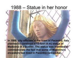 1988 – Statue in her honor




• In 1988, city officials in the town of Pacentro, Italy
  planned to construct a 13-foot (4 m) statue of
  Madonna in a bustier. The statue was intended to
  commemorate the fact that some of Madonna's
  ancestors had lived in Pacentro (wikipedia).
 