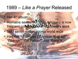 1989 – Like a Prayer Released
• Her 4th album
• Remains sexual but adds religion – a now
  frequent combination of Madonna’s work
• Sold seven million copies world wide
• Had five hit singles (“Express Yourself”,
  “Cherish”, “Oh Father”, and “Keep It
  Together”)
 