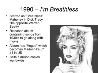 1990 – I’m Breathless
• Starred as “Breathless”
  Mahoney in Dick Tracy
  film opposite Warren
  Beatty
• Released album
  containing songs from
  1930’s to go along with
  movie
• Album has “Vogue” which
  becomes Madonna’s 8th
  #1 in US
• Sells 7 million copies
  worldwide
 